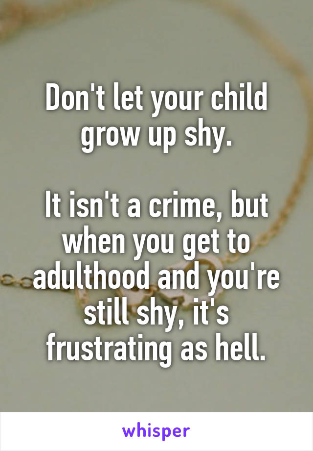Don't let your child grow up shy.

It isn't a crime, but when you get to adulthood and you're still shy, it's frustrating as hell.