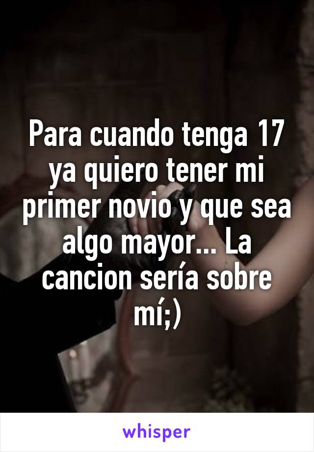 Para cuando tenga 17 ya quiero tener mi primer novio y que sea algo mayor... La cancion sería sobre mí;)