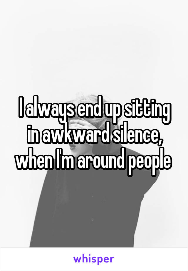 I always end up sitting in awkward silence, when I'm around people 