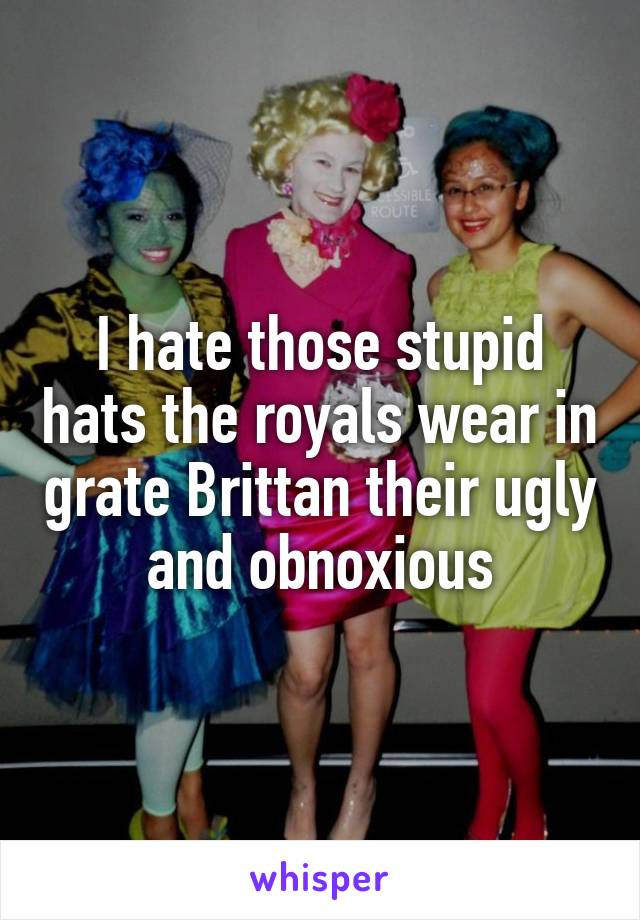 I hate those stupid hats the royals wear in grate Brittan their ugly and obnoxious