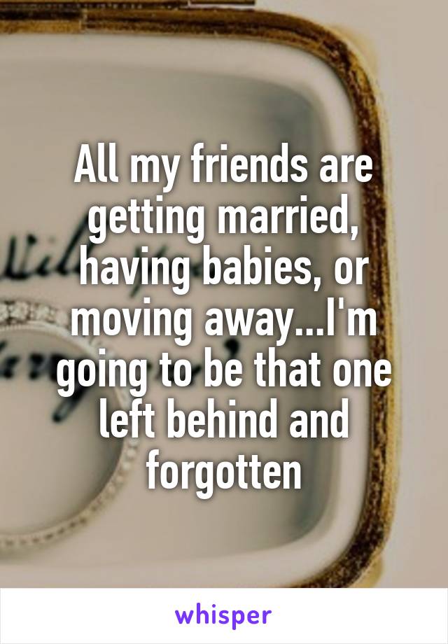 All my friends are getting married, having babies, or moving away...I'm going to be that one left behind and forgotten