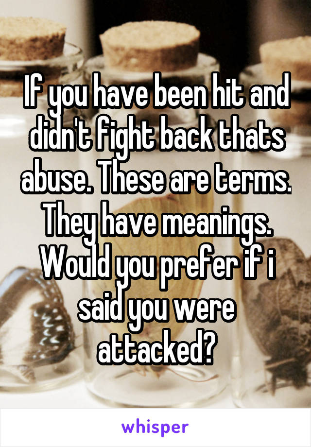 If you have been hit and didn't fight back thats abuse. These are terms. They have meanings. Would you prefer if i said you were attacked?