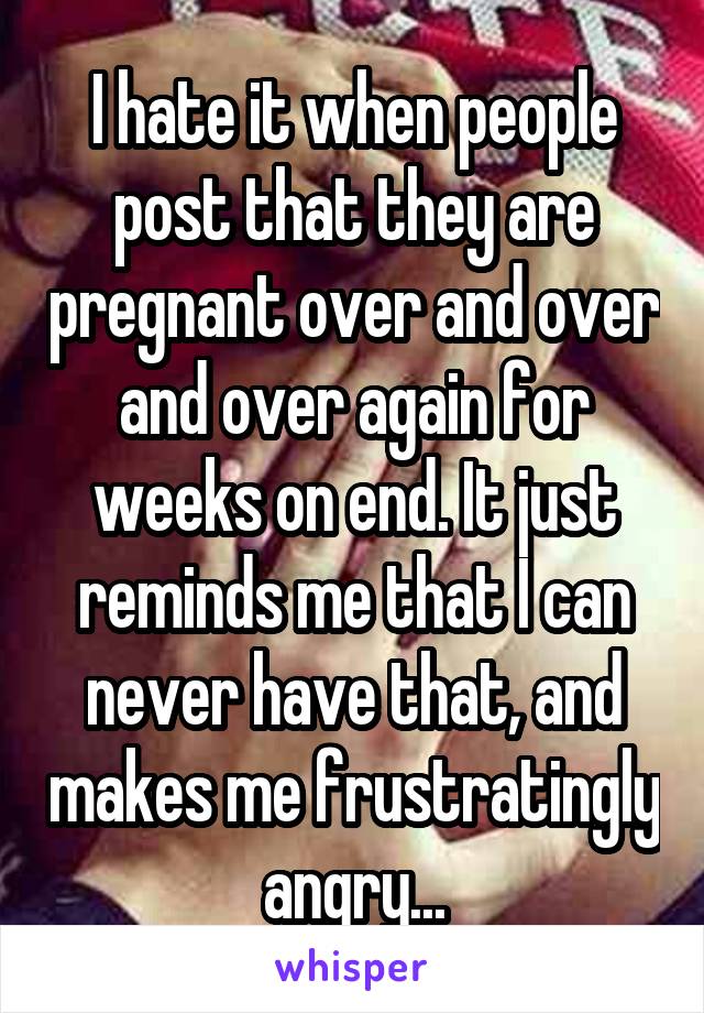 I hate it when people post that they are pregnant over and over and over again for weeks on end. It just reminds me that I can never have that, and makes me frustratingly angry...