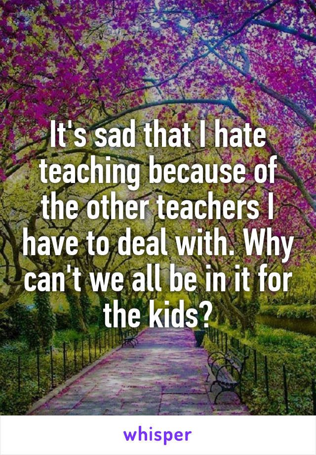 It's sad that I hate teaching because of the other teachers I have to deal with. Why can't we all be in it for the kids?