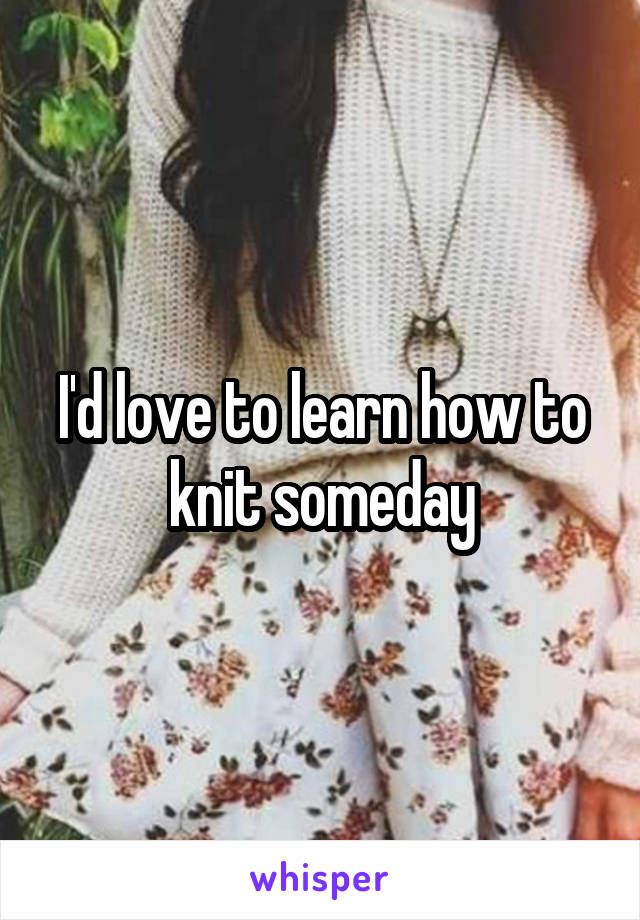 I'd love to learn how to knit someday