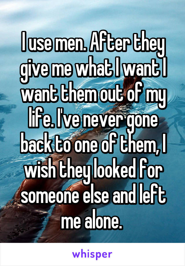 I use men. After they give me what I want I want them out of my life. I've never gone back to one of them, I wish they looked for someone else and left me alone. 