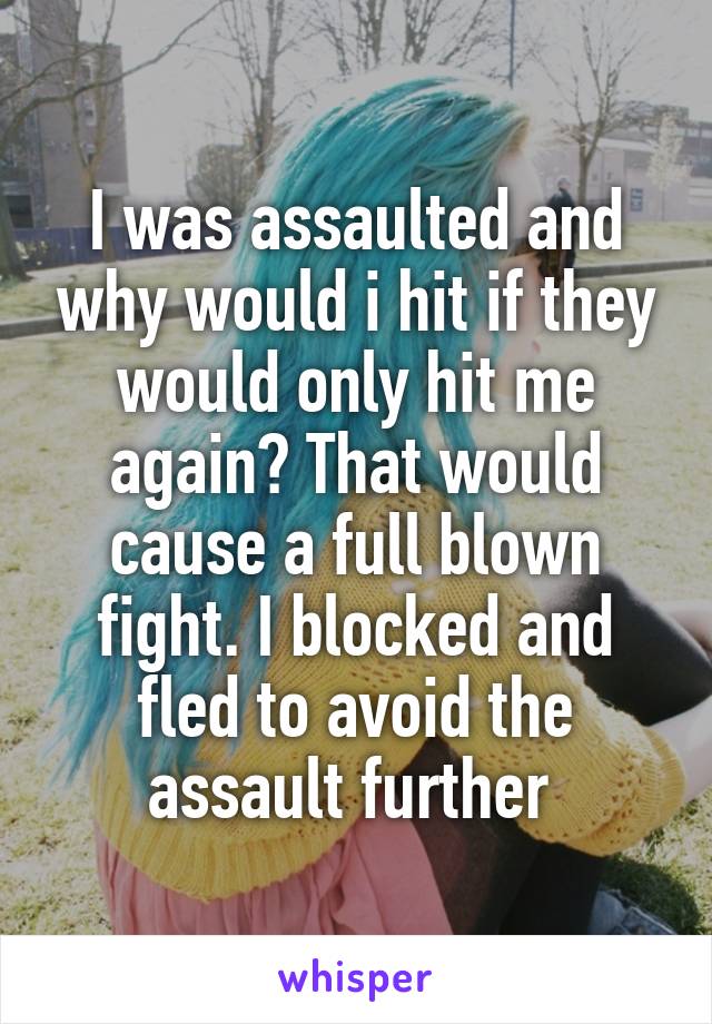 I was assaulted and why would i hit if they would only hit me again? That would cause a full blown fight. I blocked and fled to avoid the assault further 