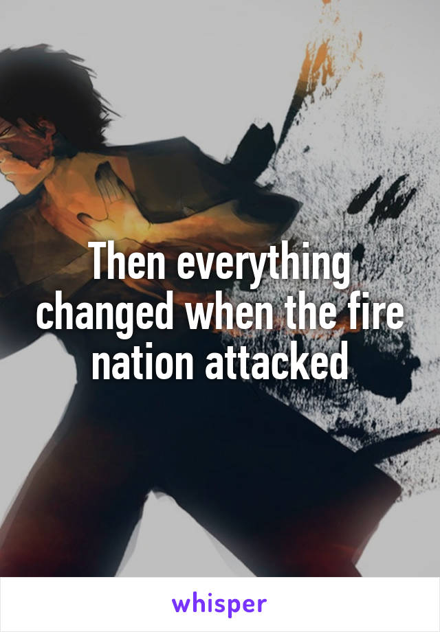 Then everything changed when the fire nation attacked