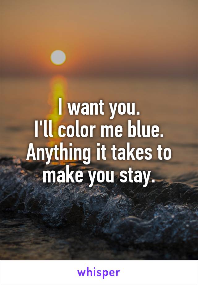 I want you.
I'll color me blue.
Anything it takes to make you stay.