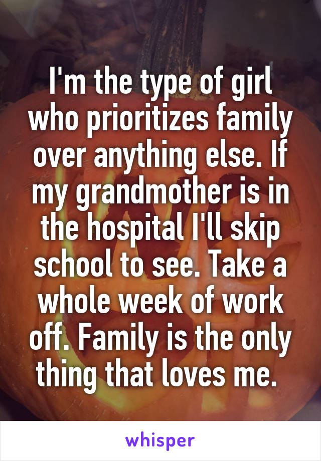 I'm the type of girl who prioritizes family over anything else. If my grandmother is in the hospital I'll skip school to see. Take a whole week of work off. Family is the only thing that loves me. 