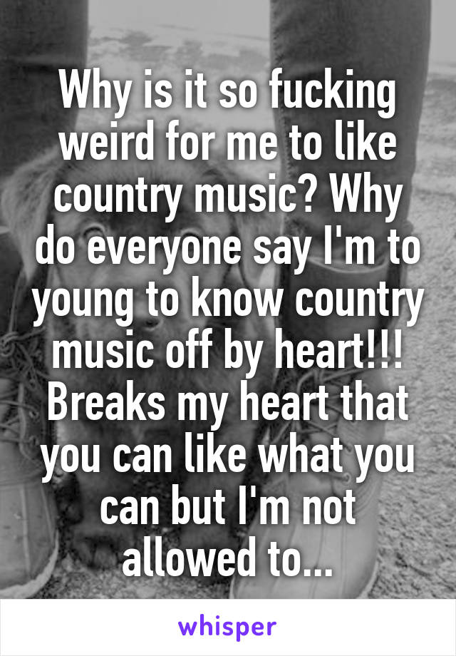 Why is it so fucking weird for me to like country music? Why do everyone say I'm to young to know country music off by heart!!! Breaks my heart that you can like what you can but I'm not allowed to...