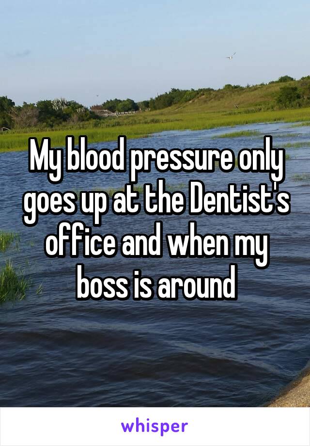 My blood pressure only goes up at the Dentist's office and when my boss is around