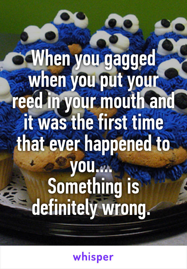 When you gagged when you put your reed in your mouth and it was the first time that ever happened to you.... 
Something is definitely wrong. 