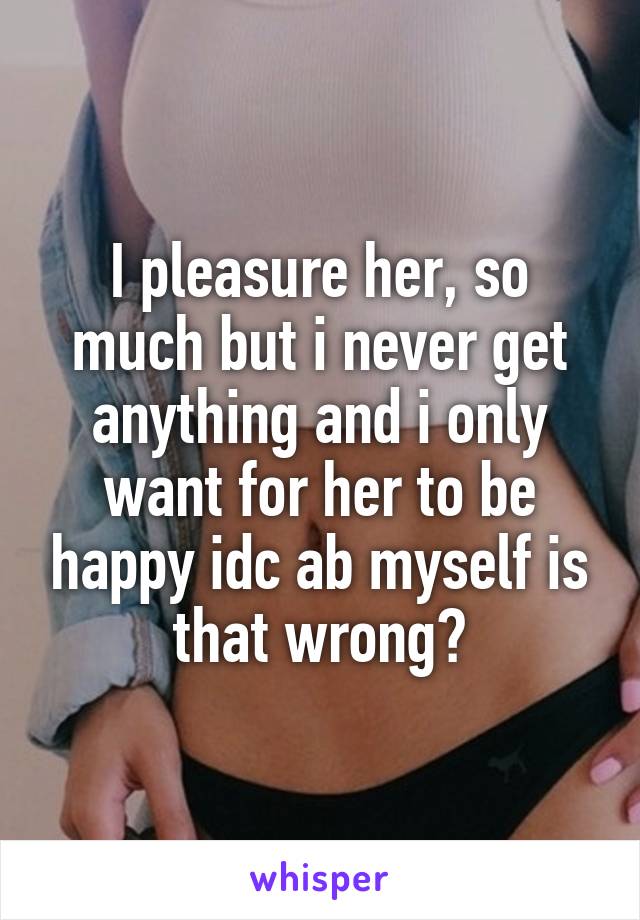 I pleasure her, so much but i never get anything and i only want for her to be happy idc ab myself is that wrong?