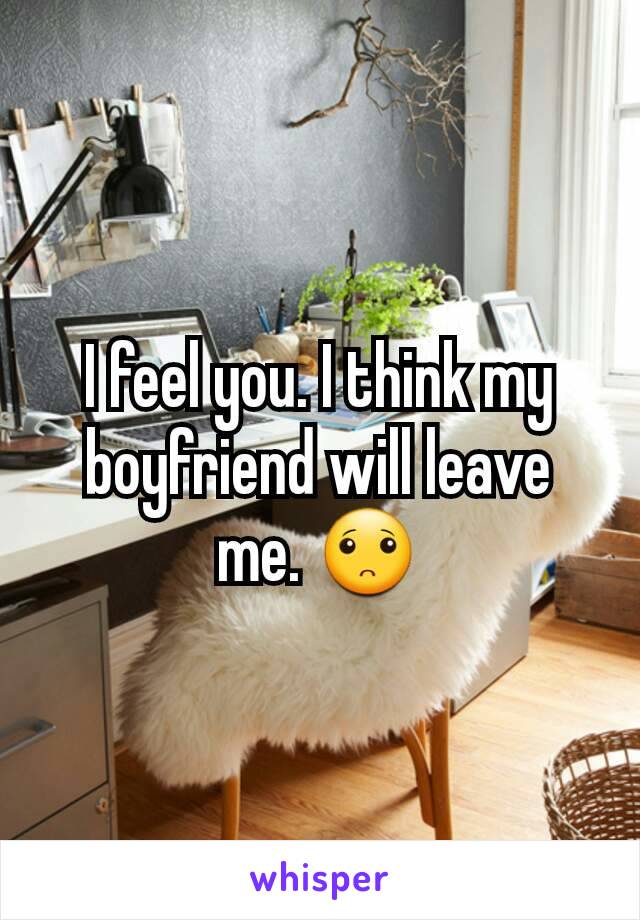 I feel you. I think my boyfriend will leave me. 🙁