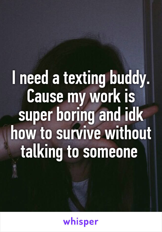 I need a texting buddy. Cause my work is super boring and idk how to survive without talking to someone 