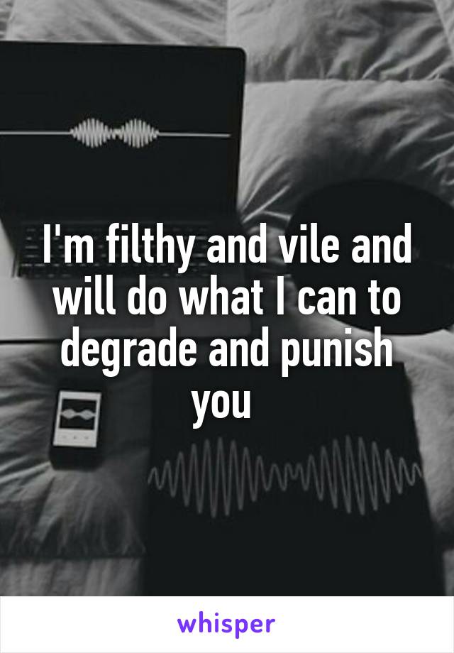 I'm filthy and vile and will do what I can to degrade and punish you 