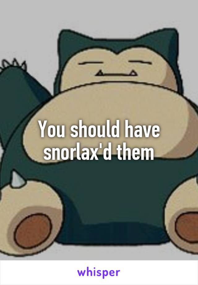 You should have snorlax'd them