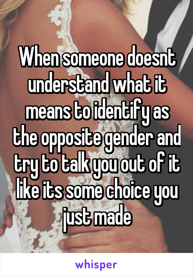 When someone doesnt understand what it means to identify as the opposite gender and try to talk you out of it like its some choice you just made