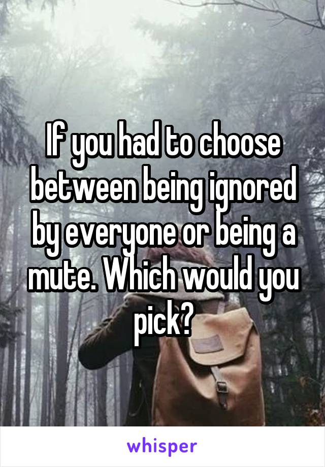 If you had to choose between being ignored by everyone or being a mute. Which would you pick?