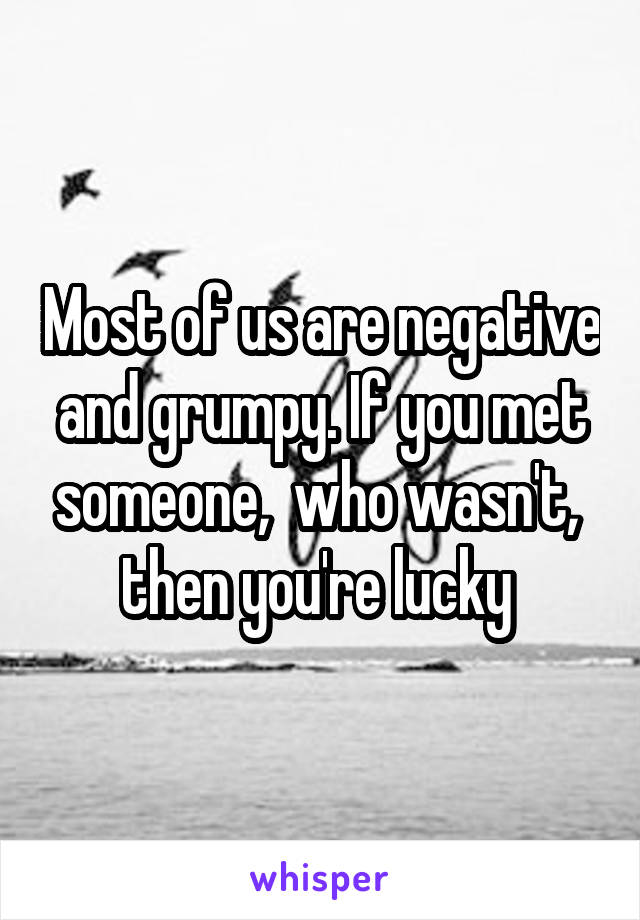 Most of us are negative and grumpy. If you met someone,  who wasn't,  then you're lucky 