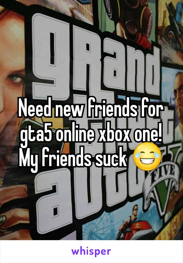 Need new friends for gta5 online xbox one!
My friends suck 😂