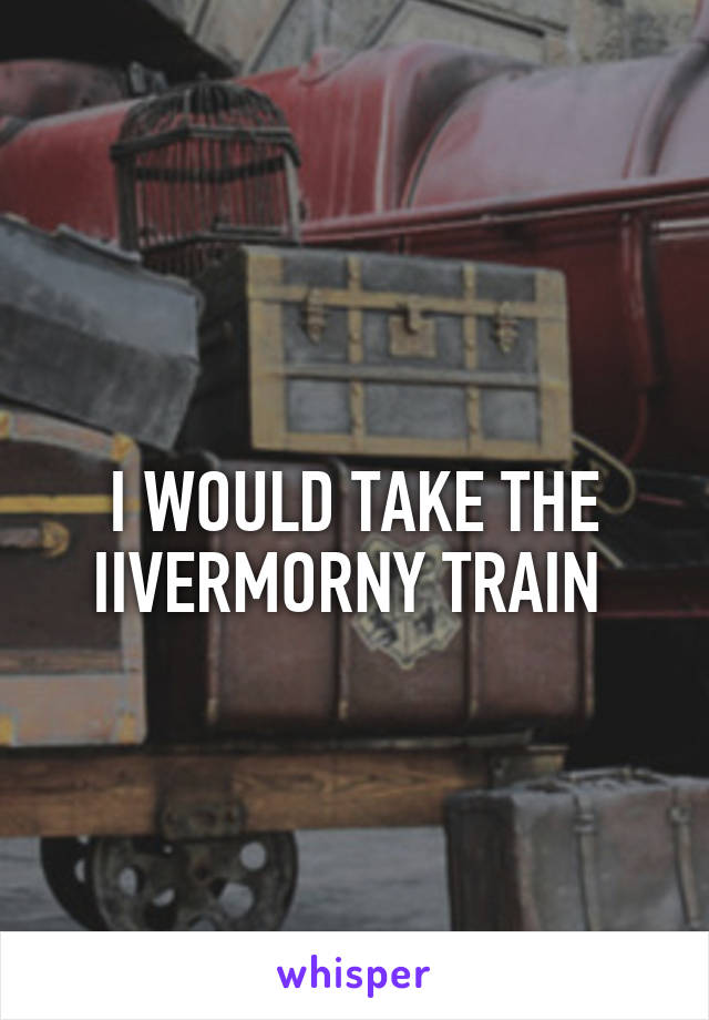 
I WOULD TAKE THE IIVERMORNY TRAIN 