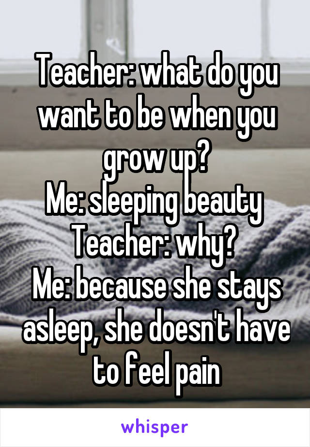 Teacher: what do you want to be when you grow up?
Me: sleeping beauty 
Teacher: why? 
Me: because she stays asleep, she doesn't have to feel pain