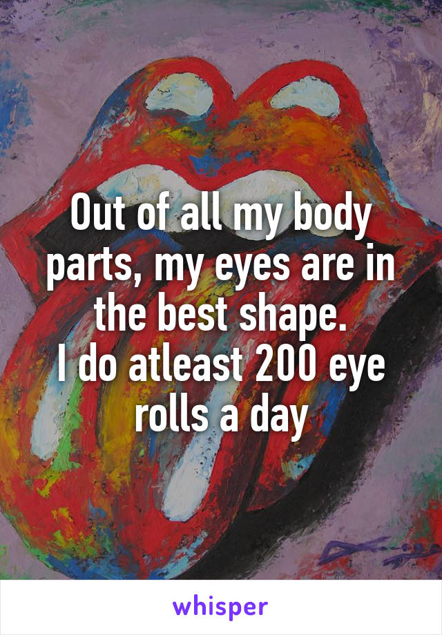 Out of all my body parts, my eyes are in the best shape.
I do atleast 200 eye rolls a day