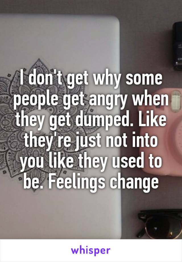 I don't get why some people get angry when they get dumped. Like they're just not into you like they used to be. Feelings change