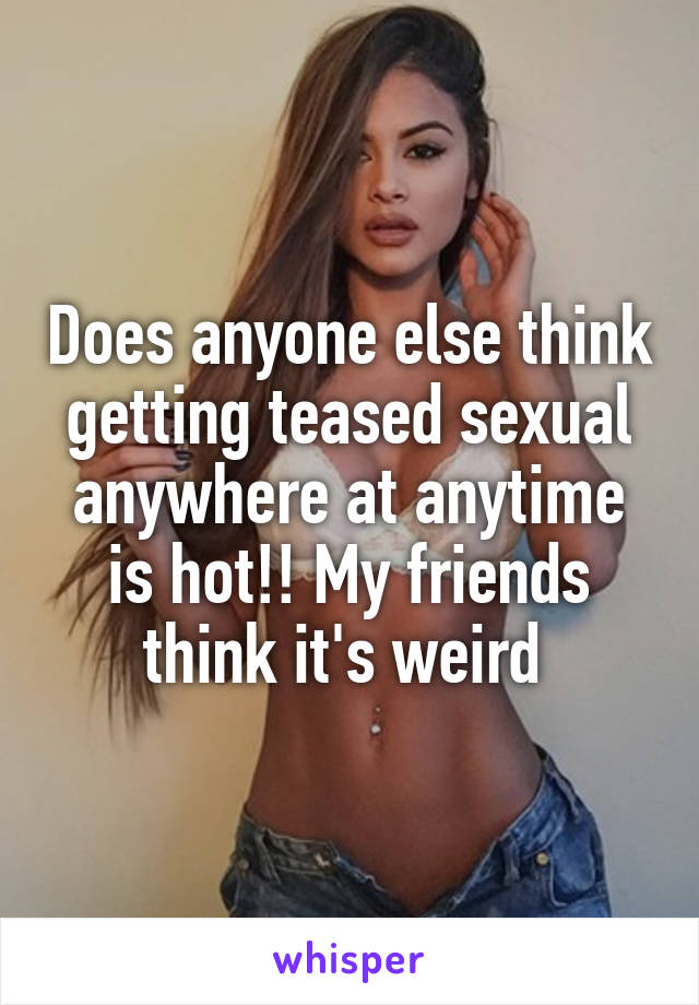 Does anyone else think getting teased sexual anywhere at anytime is hot!! My friends think it's weird 