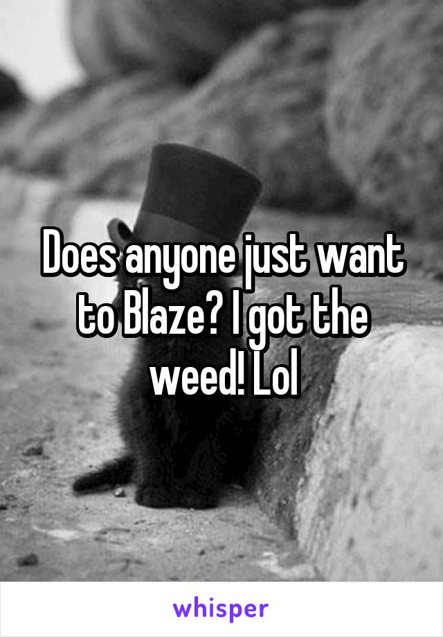 Does anyone just want to Blaze? I got the weed! Lol