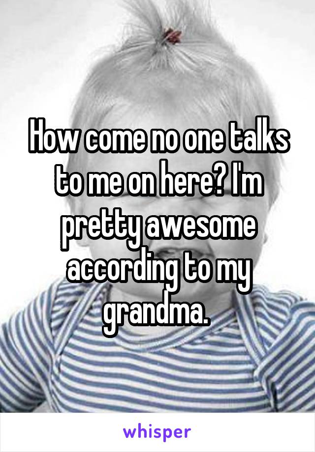 How come no one talks to me on here? I'm pretty awesome according to my grandma. 