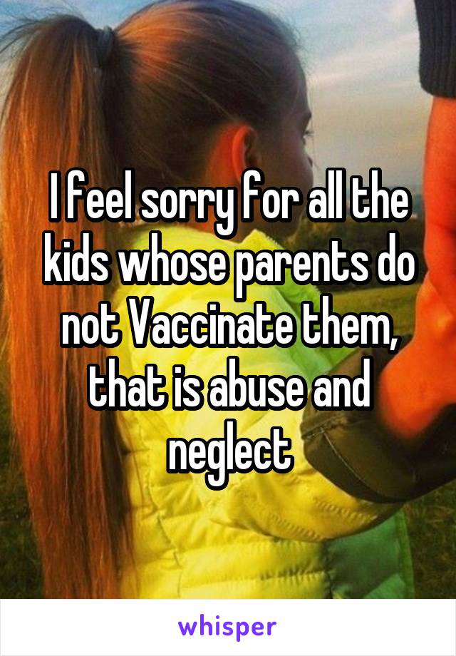 I feel sorry for all the kids whose parents do not Vaccinate them, that is abuse and neglect