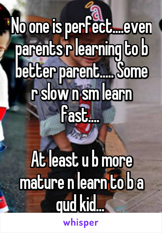 No one is perfect....even parents r learning to b better parent..... Some r slow n sm learn fast.... 

At least u b more mature n learn to b a gud kid... 