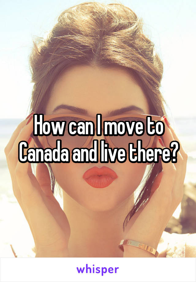 How can I move to Canada and live there?