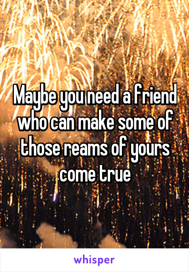 Maybe you need a friend who can make some of those reams of yours come true