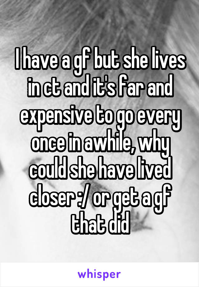 I have a gf but she lives in ct and it's far and expensive to go every once in awhile, why could she have lived closer :/ or get a gf that did