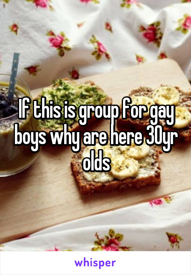 If this is group for gay boys why are here 30yr olds