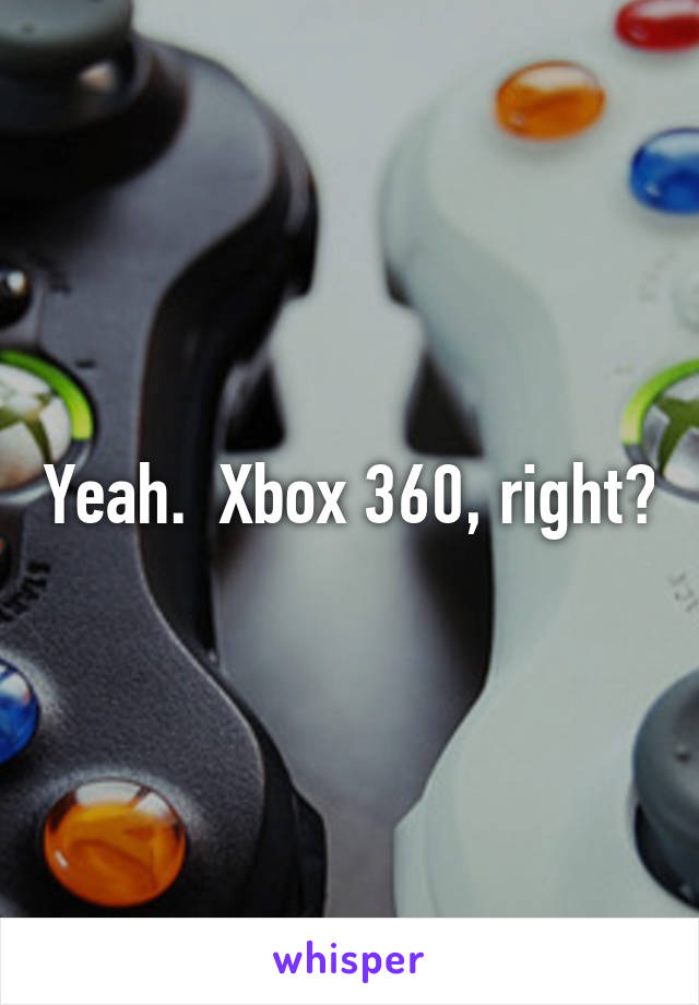 Yeah.  Xbox 360, right?