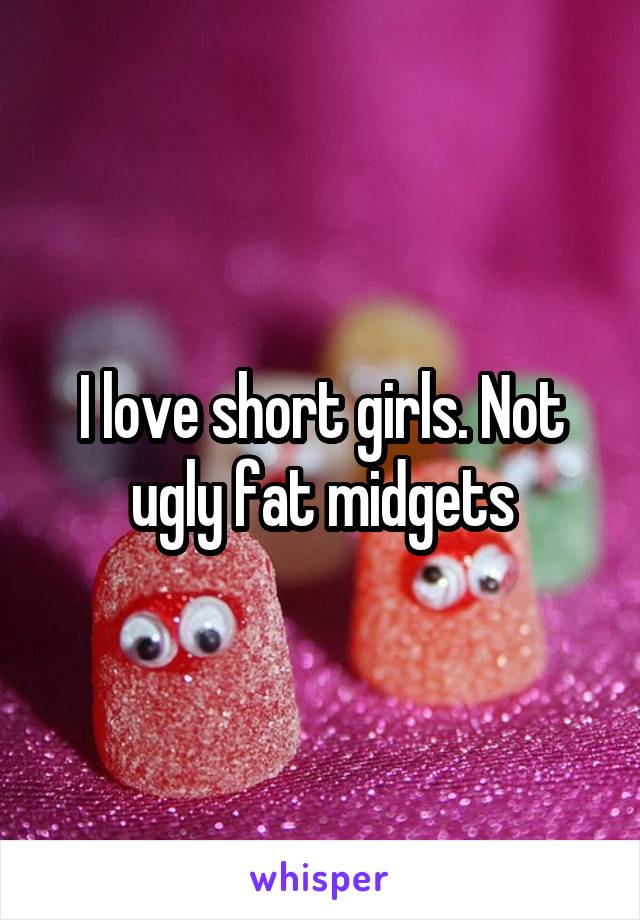 I love short girls. Not ugly fat midgets