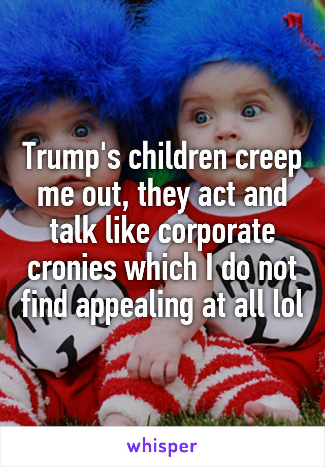 Trump's children creep me out, they act and talk like corporate cronies which I do not find appealing at all lol