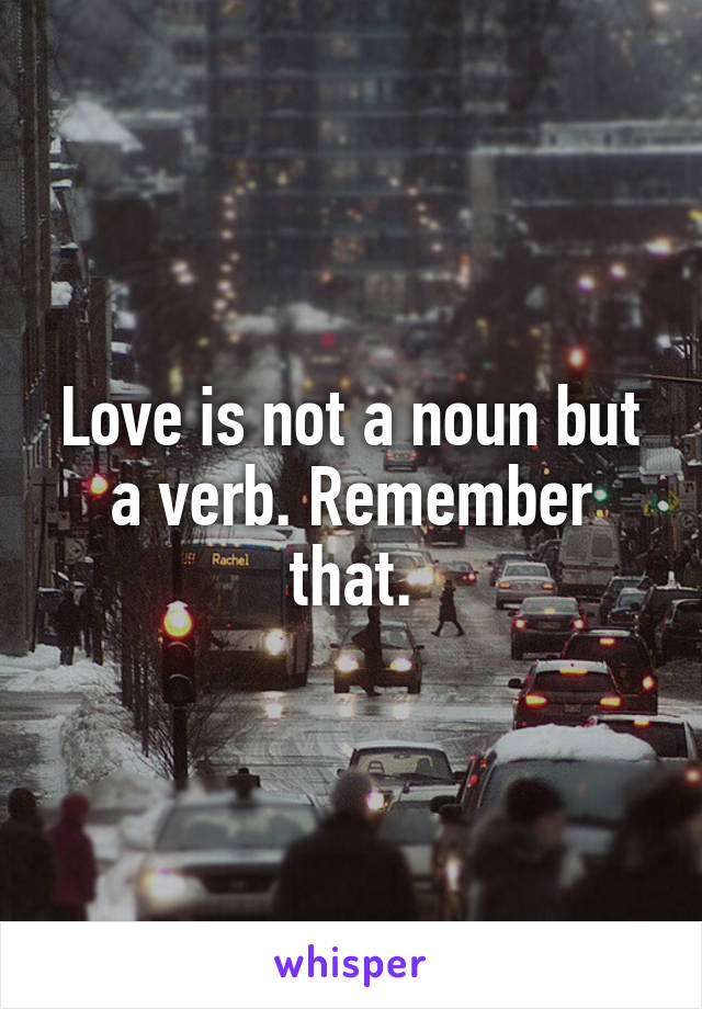 Love is not a noun but a verb. Remember that.