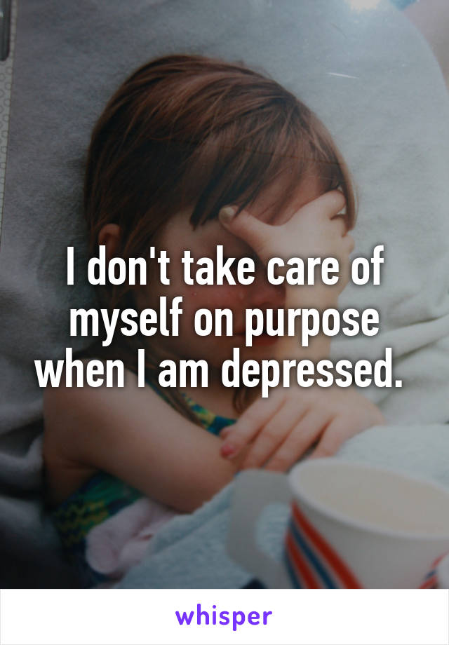 I don't take care of myself on purpose when I am depressed. 