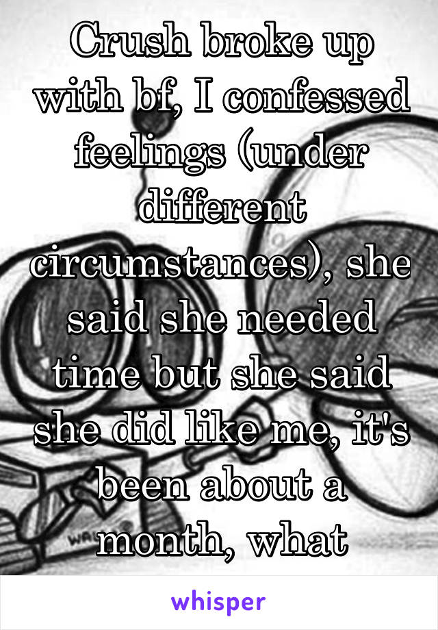 Crush broke up with bf, I confessed feelings (under different circumstances), she said she needed time but she said she did like me, it's been about a month, what should I do?