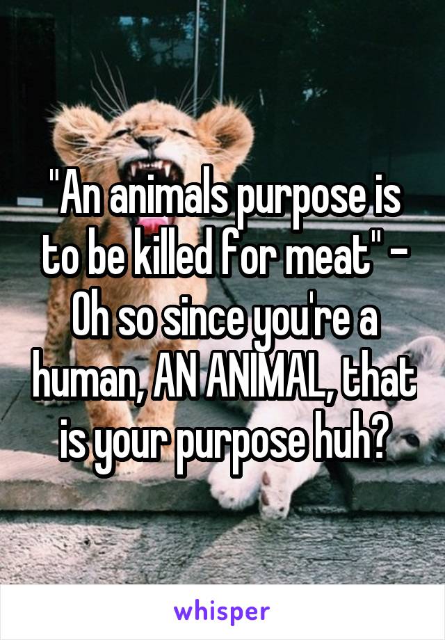 "An animals purpose is to be killed for meat" - Oh so since you're a human, AN ANIMAL, that is your purpose huh?