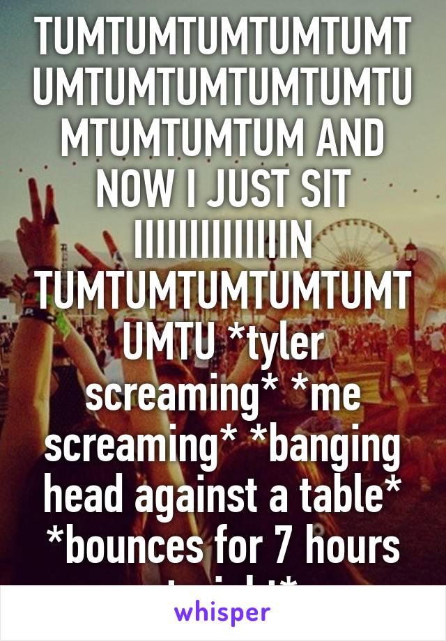 TUMTUMTUMTUMTUMTUMTUMTUMTUMTUMTUMTUMTUMTUM AND NOW I JUST SIT IIIIIIIIIIIIIIN TUMTUMTUMTUMTUMTUMTU *tyler screaming* *me screaming* *banging head against a table* *bounces for 7 hours straight*