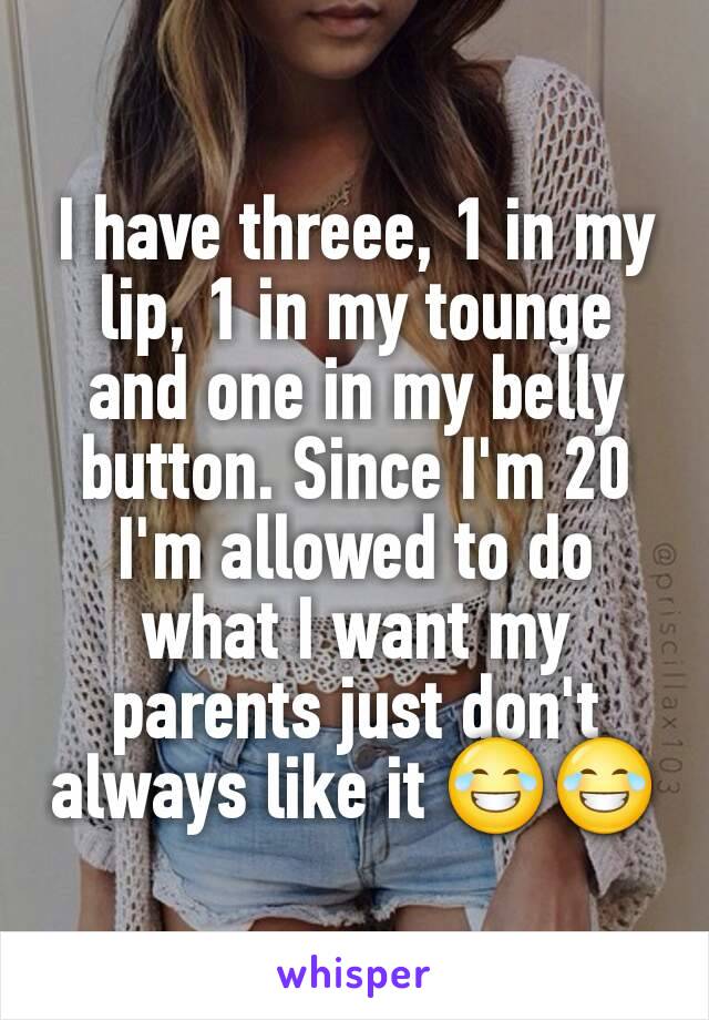 I have threee, 1 in my lip, 1 in my tounge and one in my belly button. Since I'm 20 I'm allowed to do what I want my parents just don't always like it 😂😂