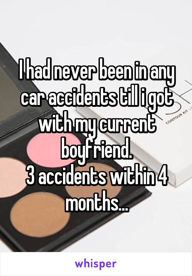 I had never been in any car accidents till i got with my current boyfriend.
3 accidents within 4 months...