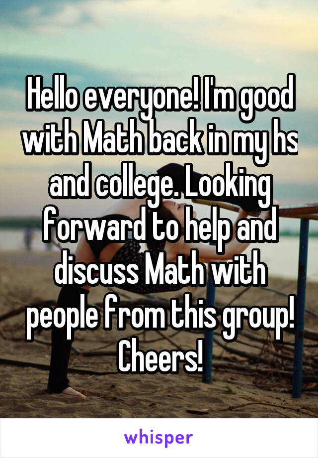 Hello everyone! I'm good with Math back in my hs and college. Looking forward to help and discuss Math with people from this group! Cheers!